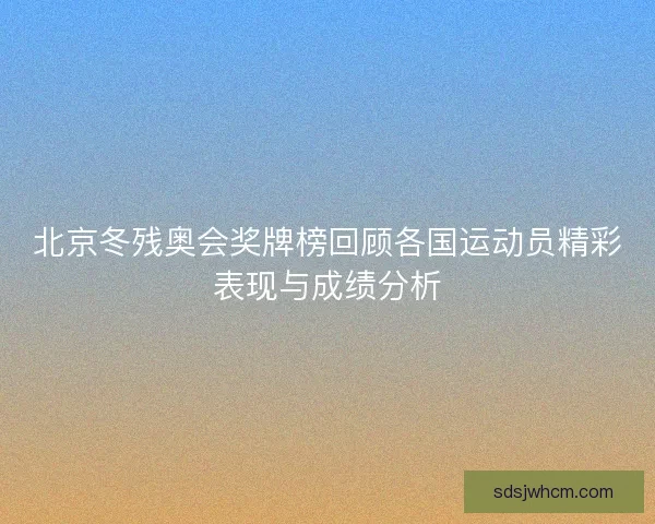 北京冬残奥会奖牌榜回顾各国运动员精彩表现与成绩分析