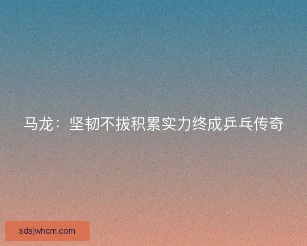 马龙：坚韧不拔积累实力终成乒乓传奇