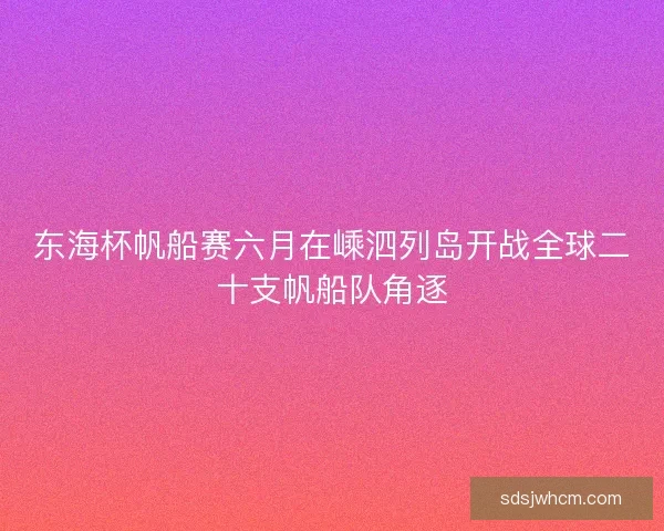 东海杯帆船赛六月在嵊泗列岛开战全球二十支帆船队角逐