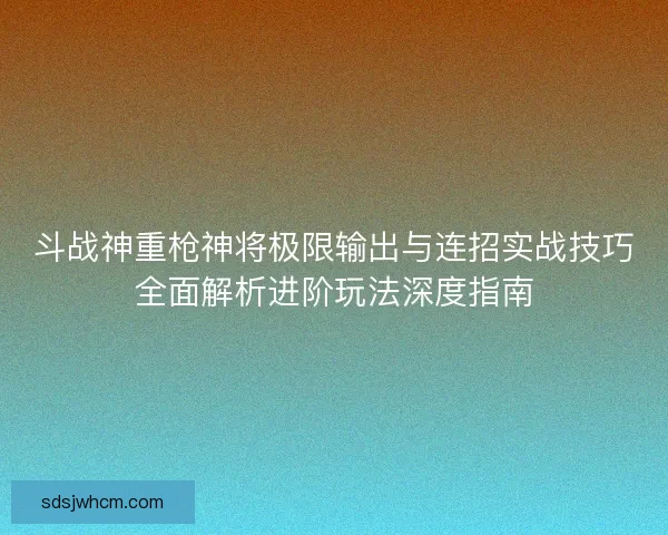 斗战神重枪神将极限输出与连招实战技巧全面解析进阶玩法深度指南