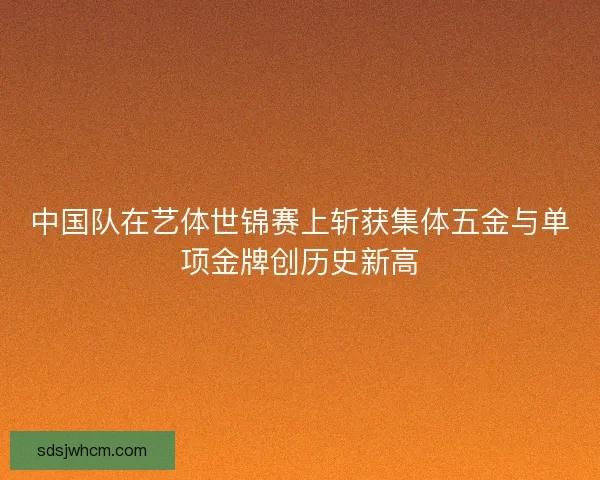 中国队在艺体世锦赛上斩获集体五金与单项金牌创历史新高