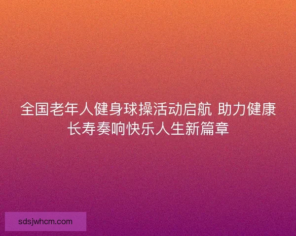 全国老年人健身球操活动启航 助力健康长寿奏响快乐人生新篇章