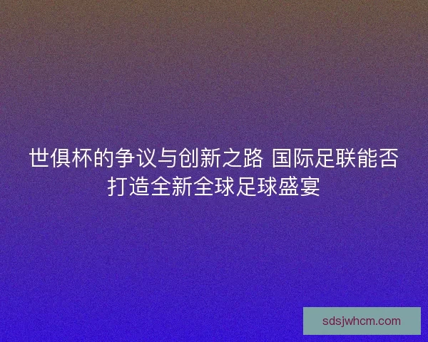世俱杯的争议与创新之路 国际足联能否打造全新全球足球盛宴