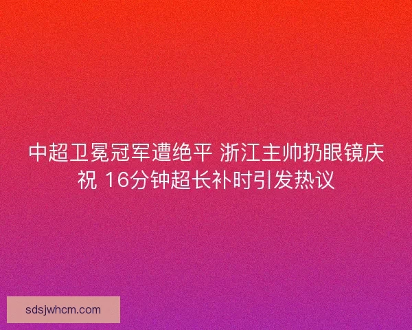 中超卫冕冠军遭绝平 浙江主帅扔眼镜庆祝 16分钟超长补时引发热议