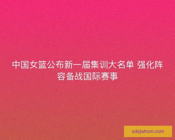 中国女篮公布新一届集训大名单 强化阵容备战国际赛事