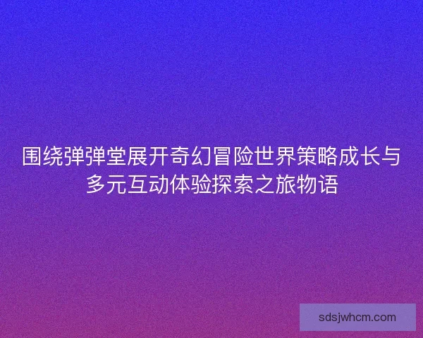 围绕弹弹堂展开奇幻冒险世界策略成长与多元互动体验探索之旅物语