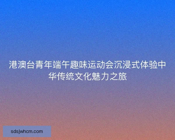 港澳台青年端午趣味运动会沉浸式体验中华传统文化魅力之旅