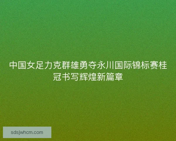 中国女足力克群雄勇夺永川国际锦标赛桂冠书写辉煌新篇章