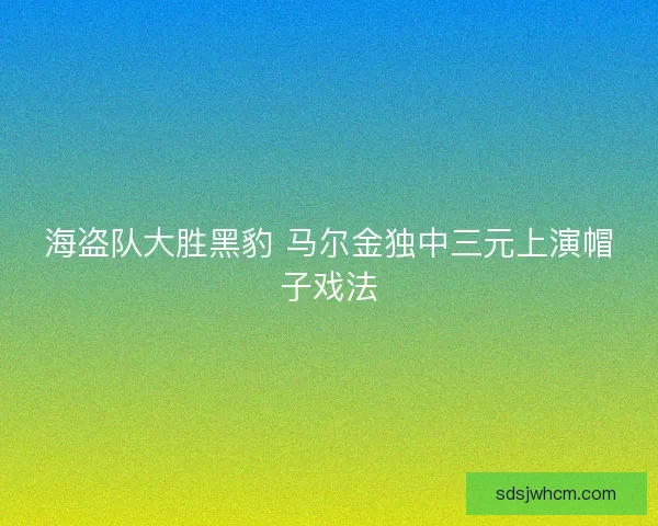 海盗队大胜黑豹 马尔金独中三元上演帽子戏法