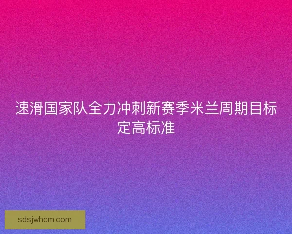 速滑国家队全力冲刺新赛季米兰周期目标定高标准