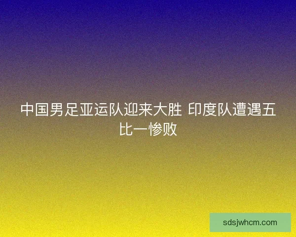 中国男足亚运队迎来大胜 印度队遭遇五比一惨败